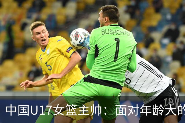 中国U17女篮主帅：面对年龄大的职业俱乐部 队员们打出了团队篮球