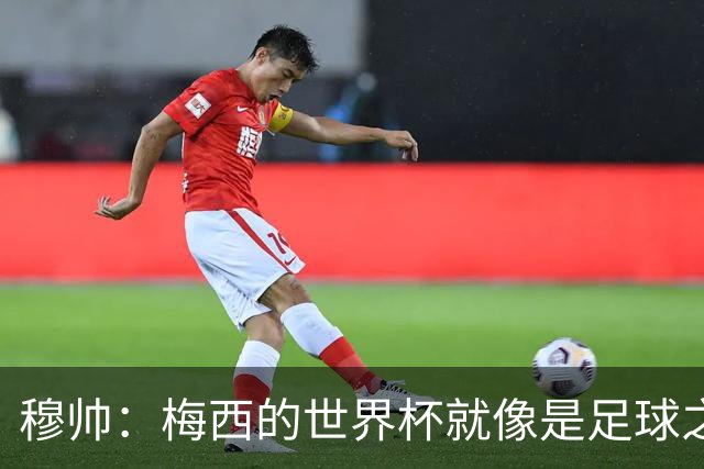 穆帅：梅西的世界杯就像是足球之神在保佑 一种超然力量让他夺冠